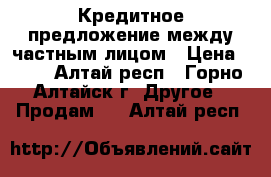 Кредитное предложение между частным лицом › Цена ­ 10 - Алтай респ., Горно-Алтайск г. Другое » Продам   . Алтай респ.